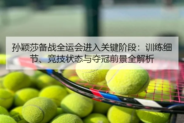 孙颖莎备战全运会进入关键阶段：训练细节、竞技状态与夺冠前景全解析