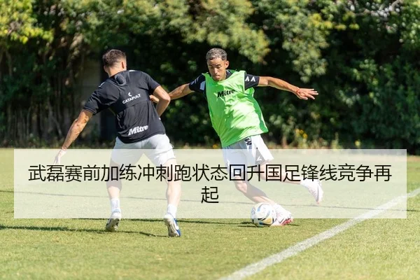 武磊赛前加练冲刺跑状态回升国足锋线竞争再起