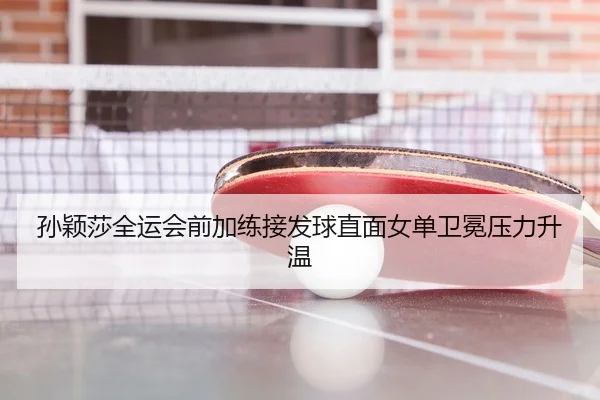 孙颖莎全运会前加练接发球直面女单卫冕压力升温