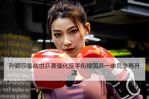 孙颖莎备战世乒赛强化反手衔接国乒一单竞争再升温
