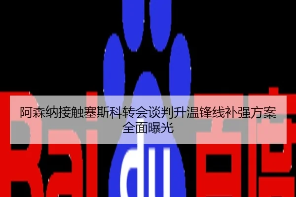 阿森纳接触塞斯科转会谈判升温锋线补强方案全面曝光