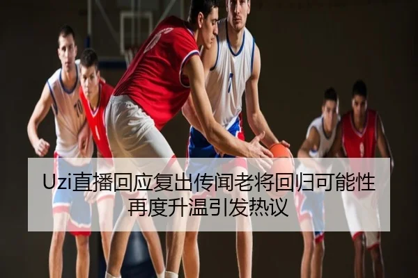 Uzi直播回应复出传闻老将回归可能性再度升温引发热议