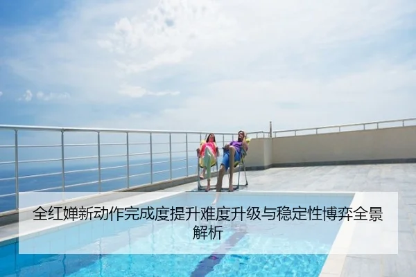 全红婵新动作完成度提升难度升级与稳定性博弈全景解析