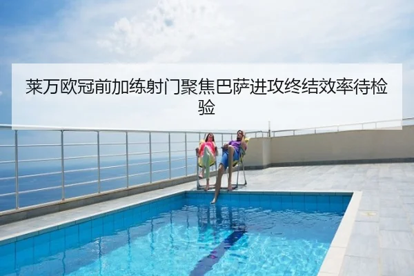 莱万欧冠前加练射门聚焦巴萨进攻终结效率待检验