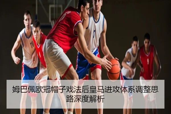 姆巴佩欧冠帽子戏法后皇马进攻体系调整思路深度解析