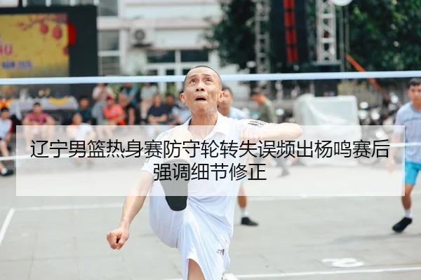 辽宁男篮热身赛防守轮转失误频出杨鸣赛后强调细节修正